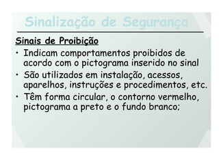 Sinalização de Segurança
Sinais de Proibição
• Indicam comportamentos proibidos de
acordo com o pictograma inserido no sinal
• São utilizados em instalação, acessos,
aparelhos, instruções e procedimentos, etc.
• Têm forma circular, o contorno vermelho,
pictograma a preto e o fundo branco;
 