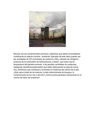 Muchos son los contaminantes químicos y desechos que dañan el ecosistema
modificando la relación hombre - ambiente. Ejemplos de este daño pueden ser
las cantidades de CO (monóxidos de carbono) y NO2x (dióxido de nitrógeno)
producto de la combustión de hidrocarburos y carbón, que hacen que la
temperatura del planeta aumente, o las grandes cantidades de sustancias
halógenas (clorofluorocarbonados) que están destruyendo la capa de ozono
(O3), fenómeno que contribuye a aumentar la incidencia del cáncer de la piel.
¿Qué opina Usted de las basuras, la tala indiscriminada de bosques, la
contaminación de los ríos y del aire? ¿Cómo podría participar activamente en el
control del daño del ambiente?
 