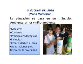 3. EL CLIMA DEL AULA
(María Montessori)
La educación se basa en un triángulo:g
Ambiente, amor y niño‐ambiente.
•Maestros
•Currículo
•Prácticas Pedagógicas•Prácticas Pedagógicas 
•La lúdica 
•Creatividad en el aula
•Adaptaciones para 
favorecer la diversidad
 