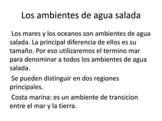 Los ambientes de agua salada
Los mares y los oceanos son ambientes de agua
salada. La principal diferencia de ellos es su
tamaño. Por eso utilizaremos el termino mar
para denominar a todos los ambientes de agua
salada.
Se pueden distinguir en dos regiones
principales.
Costa marina: es un ambiente de transicion
entre el mar y la tierra.
 
