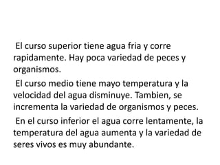 El curso superior tiene agua fria y corre
rapidamente. Hay poca variedad de peces y
organismos.
El curso medio tiene mayo temperatura y la
velocidad del agua disminuye. Tambien, se
incrementa la variedad de organismos y peces.
En el curso inferior el agua corre lentamente, la
temperatura del agua aumenta y la variedad de
seres vivos es muy abundante.
 