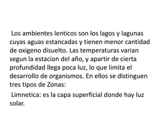Los ambientes lenticos son los lagos y lagunas
cuyas aguas estancadas y tienen menor cantidad
de oxigeno disuelto. Las temperaturas varian
segun la estacion del año, y apartir de cierta
profundidad llega poca luz, lo que limita el
desarrollo de organismos. En ellos se distinguen
tres tipos de Zonas:
Limnetica: es la capa superficial donde hay luz
solar.
 