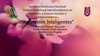 “Ambientes Inteligentes”
Almazán Guzmán Aury José
Nuñez Herrejón Nadia Eleonora
Sánchez Colin Virginia
3CM61
Instituto Politécnico Nacional
Unidad Profesional Interdisciplinaria de
Ingeniería y Ciencias Sociales y
Administrativas.
 