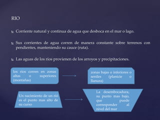 RIO
 Corriente natural y continua de agua que desboca en el mar o lago.
 Sus corrientes de agua corren de manera constante sobre terrenos con
pendientes, manteniendo su cauce (ruta).
 Las aguas de los ríos provienen de los arroyos y precipitaciones.
los ríos corren en zonas
altas o superiores
(montañas)
zonas bajas o inferiores o
seniles (planicie o
llanura)
Un nacimiento de un rió
es el punto mas alto de
su curso
La desembocadura,
su punto mas bajo,
que puede
corresponder al
nivel del mar
 