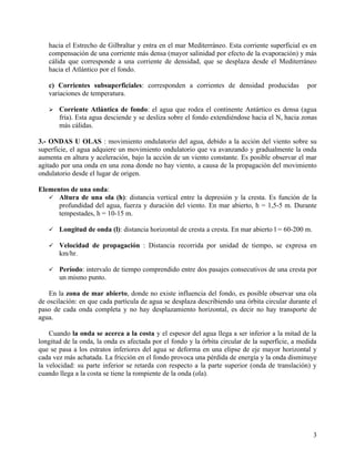 hacia el Estrecho de Gilbraltar y entra en el mar Mediterráneo. Esta corriente superficial es en
   compensación de una corriente más densa (mayor salinidad por efecto de la evaporación) y más
   cálida que corresponde a una corriente de densidad, que se desplaza desde el Mediterráneo
   hacia el Atlántico por el fondo.

   c) Corrientes subsuperficiales: corresponden a corrientes de densidad producidas              por
   variaciones de temperatura.

      Corriente Atlántica de fondo: el agua que rodea el continente Antártico es densa (agua
       fría). Esta agua desciende y se desliza sobre el fondo extendiéndose hacia el N, hacia zonas
       más cálidas.

3.- ONDAS U OLAS : movimiento ondulatorio del agua, debido a la acción del viento sobre su
superficie, el agua adquiere un movimiento ondulatorio que va avanzando y gradualmente la onda
aumenta en altura y aceleración, bajo la acción de un viento constante. Es posible observar el mar
agitado por una onda en una zona donde no hay viento, a causa de la propagación del movimiento
ondulatorio desde el lugar de origen.

Elementos de una onda:
    Altura de una ola (h): distancia vertical entre la depresión y la cresta. Es función de la
      profundidad del agua, fuerza y duración del viento. En mar abierto, h = 1,5-5 m. Durante
      tempestades, h = 10-15 m.

      Longitud de onda (l): distancia horizontal de cresta a cresta. En mar abierto l = 60-200 m.

      Velocidad de propagación : Distancia recorrida por unidad de tiempo, se expresa en
       km/hr.

      Período: intervalo de tiempo comprendido entre dos pasajes consecutivos de una cresta por
       un mismo punto.

    En la zona de mar abierto, donde no existe influencia del fondo, es posible observar una ola
de oscilación: en que cada partícula de agua se desplaza describiendo una órbita circular durante el
paso de cada onda completa y no hay desplazamiento horizontal, es decir no hay transporte de
agua.

    Cuando la onda se acerca a la costa y el espesor del agua llega a ser inferior a la mitad de la
longitud de la onda, la onda es afectada por el fondo y la órbita circular de la superficie, a medida
que se pasa a los estratos inferiores del agua se deforma en una elipse de eje mayor horizontal y
cada vez más achatada. La fricción en el fondo provoca una pérdida de energía y la onda disminuye
la velocidad: su parte inferior se retarda con respecto a la parte superior (onda de translación) y
cuando llega a la costa se tiene la rompiente de la onda (ola).




                                                                                                     3
 