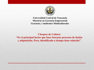 Universidad Central de Venezuela
Maestría en Gerencia Empresarial
Gerencia y Ambientes Multiculturales
Choques de Cultura
“Es el principal factor que hace fracasar procesos de fusión
y adquisición. Pero, identificado a tiempo tiene solución”
 