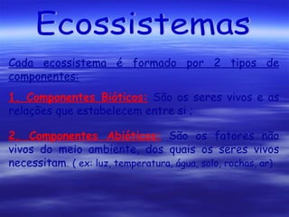 Cada ecossistema é formado por 2 tipos de
componentes:
1. Componentes Bióticos: São os seres vivos e as
relações que estabelecem entre si ;
2. Componentes Abióticos: São os fatores não
vivos do meio ambiente, dos quais os seres vivos
necessitam. ( ex: luz, temperatura, água, solo, rochas, ar)

 