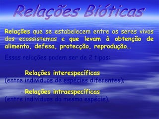 Relações que se estabelecem entre os seres vivos
dos ecossistemas e que levam à obtenção de
alimento, defesa, protecção, reprodução…
Essas relações podem ser de 2 tipos:
- Relações interespecíficas
(entre indivíduos de espécies diferentes);
- Relações intraespecíficas
(entre indivíduos da mesma espécie).

 