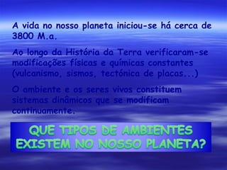 A vida no nosso planeta iniciou-se há cerca de
3800 M.a.
Ao longo da História da Terra verificaram-se
modificações físicas e químicas constantes
(vulcanismo, sismos, tectónica de placas...)
O ambiente e os seres vivos constituem
sistemas dinâmicos que se modificam
continuamente.

 