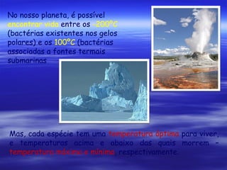 No nosso planeta, é possível
encontrar vida entre os -200ºC
(bactérias existentes nos gelos
polares) e os 100ºC (bactérias
associadas a fontes termais
submarinas

Mas, cada espécie tem uma temperatura óptima para viver,
e temperaturas acima e abaixo das quais morrem –
temperatura máxima e mínima, respectivamente.

 