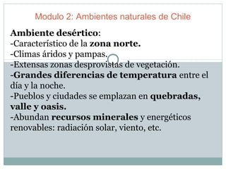 Modulo 2: Ambientes naturales de Chile
Ambiente desértico:
-Característico de la zona norte.
-Climas áridos y pampas.
-Extensas zonas desprovistas de vegetación.
-Grandes diferencias de temperatura entre el
día y la noche.
-Pueblos y ciudades se emplazan en quebradas,
valle y oasis.
-Abundan recursos minerales y energéticos
renovables: radiación solar, viento, etc.
 