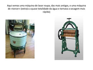 Aqui vemos uma máquina de lavar roupa, das mais antigas, e uma máquina de «torcer» (extraía a quase totalidade da água e tornava a secagem mais rápida)
