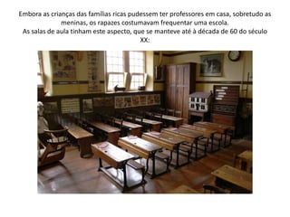 Embora as crianças das famílias ricas pudessem ter professores em casa, sobretudo as meninas, os rapazes costumavam frequentar uma escola.As salas de aula tinham este aspecto, que se manteve até à década de 60 do século XX: