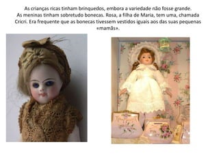 As crianças ricas tinham brinquedos, embora a variedade não fosse grande.As meninas tinham sobretudo bonecas. Rosa, a filha de Maria, tem uma, chamada Cricri. Era frequente que as bonecas tivessem vestidos iguais aos das suas pequenas «mamãs».