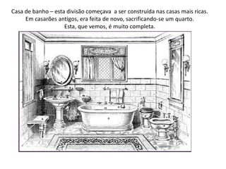 Casa de banho – esta divisão começava  a ser construída nas casas mais ricas. Em casarões antigos, era feita de novo, sacrificando-se um quarto.Esta, que vemos, é muito completa.