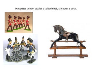 Os rapazes tinham cavalos e soldadinhos, tambores e bolas.