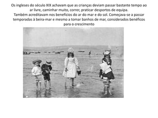 Os ingleses do século XIX achavam que as crianças deviam passar bastante tempo ao ar livre, caminhar muito, correr, praticar desportos de equipa.Também acreditavam nos benefícios do ar do mar e do sol. Começava-se a passar temporadas à beira-mar e mesmo a tomar banhos de mar, considerados benéficos para o crescimento