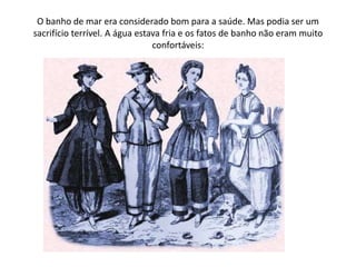 O banho de mar era considerado bom para a saúde. Mas podia ser um sacrifício terrível. A água estava fria e os fatos de banho não eram muito confortáveis: