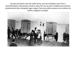 Os fatos de banho eram de malha de lã, uma vez molhados eram frios e desconfortáveis e demoravam muito a secar. Por isso só eram vestidos para o banho propriamente dito e despidos logo a seguir. Para esse efeito usavam-se as cabines de banho, alugadas à estação.