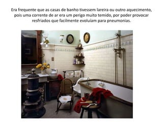 Era frequente que as casas de banho tivessem lareira ou outro aquecimento, pois uma corrente de ar era um perigo muito temido, por poder provocar resfriados que facilmente evoluíam para pneumonias.