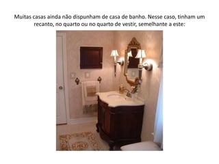 Muitas casas ainda não dispunham de casa de banho. Nesse caso, tinham um recanto, no quarto ou no quarto de vestir, semelhante a este:
