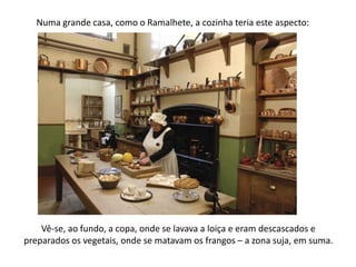 Numa grande casa, como o Ramalhete, a cozinha teria este aspecto:Vê-se, ao fundo, a copa, onde se lavava a loiça e eram descascados e preparados os vegetais, onde se matavam os frangos – a zona suja, em suma.