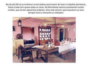 No século XIX só as mulheres muito pobres precisavam de fazer o trabalho doméstico. Havia criada sem quase todas as casas. No Ramalhete haveria certamente muitos criados, que teriam aposentos próprios. Uma sala comum, para passarem os seus tempos livres e tomarem as refeições: