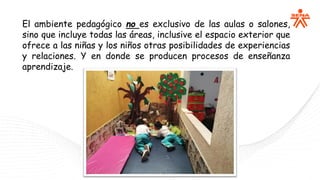 El ambiente pedagógico no es exclusivo de las aulas o salones,
sino que incluye todas las áreas, inclusive el espacio exterior que
ofrece a las niñas y los niños otras posibilidades de experiencias
y relaciones. Y en donde se producen procesos de enseñanza
aprendizaje.
 
