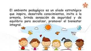 El ambiente pedagógico es un aliado estratégico
que inspira, desarrolla conocimientos, invita a la
armonía, brinda sensación de seguridad y de
equilibrio para socializar, promover el bienestar
integral.
 