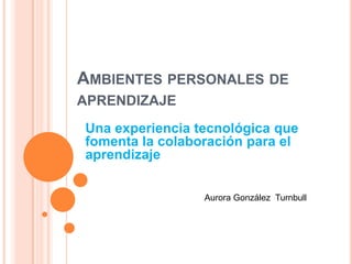 AMBIENTES PERSONALES DE
APRENDIZAJE
Una experiencia tecnológica que
fomenta la colaboración para el
aprendizaje
Aurora González Turnbull
 