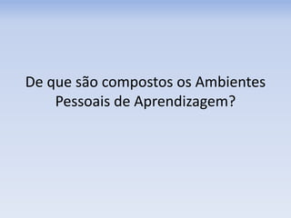 De que são compostos os Ambientes
Pessoais de Aprendizagem?
 