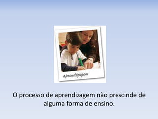 O processo de aprendizagem não prescinde de
alguma forma de ensino.
 
