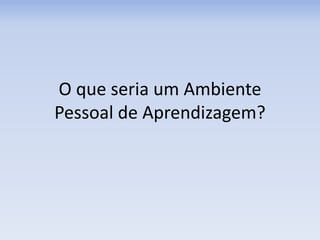 O que seria um Ambiente
Pessoal de Aprendizagem?
 