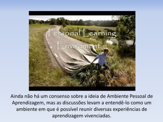 Ainda não há um consenso sobre a ideia de Ambiente Pessoal de
Aprendizagem, mas as discussões levam a entendê-lo como um
ambiente em que é possível reunir diversas experiências de
aprendizagem vivenciadas.
 