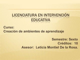 LICENCIATURA EN INTERVENCIÓN
EDUCATIVA
Curso:
Creación de ambientes de aprendizaje
Semestre: Sexto
Créditos: 10
Asesor: Leticia Montiel De la Rosa.
 
