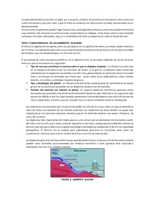 la capacidad de deslizarse;esto se debe, por una parte, al hecho de encontrarse dispuestos sobre zonas con
cierta inclinación y, por otro lado, a que el hielo en contacto con 4elsustrato se funde, favoreciendo así su
desplazamiento.
En ocasiones los glaciares pueden llegar hasta el mar,prolongándoseentonces como una plataforma flotante
cuyo extremo más distante se va fracturando, originándose así icebergs. Tanto éstos como la masa flotante
contienen incluidos sedimentos, que, al ir fundiéndose el hielo, se depositarán sobre el fondo del mar.
TIPOS Y CARACTERISTICAS DE LOS AMBIENTES GLACIARES
El hielo es el agente de transporte, entre los queoperan en la superficieterrestre,con menor poder selectivo;
por lo tanto, los sedimentos glaciares secaracterizarán por la presencia de partículas con una gran variedad
de tamaños, que van desde bloques a la fracción arcilla.
El porcentaje de cada clase granulométrica, en el depósito final, es variable y depende de varios factores,
entre los que se encuentran los siguientes:
 Tipo de roca que constituye el sustrato sobre el que se desplaza el glaciar. La influencia es más clara
en la composición textural de las morrenas de fondo. Si el glaciar se desplaza sobre materiales
sedimentarios los depósitos resultantes son más ricos,generalmente, en partículas delas fracciones
limo y arcilla que los formados por hielos que yacen sobre rocas metamórficas; estos últimos
tendrán, en cambio, cantidades mayores de gravas.
 Tipo y morfología del glaciar. La influencia de este factor queda puesta de manifiesto en el mayor
grosor de las partículas presentes en los depósitos de glaciares de montaña.
 Posición del material con relación al glaciar. En algunos depósitos morrénicos aparecen varios
horizontes que presentan una disminución detamaño desde los más inferiores a los superiores;esto
parece ser debido a que las capas basales representan la partedel depósito que está influida por las
rocas subyacentes, mientras que las situadas hacia el techo contienen material retrabajado.
Los materiales transportados por un glaciar proceden no sólo de las rocas sobre las que se extiende la
masa de hielo, sino también de los relieves próximos. Los materiales de éstos tendrán un papel más
importante en las morrenas laterales, mientras que en las de fondo tendrán una mayor influencia las
rocas del sustrato.
Los depósitos más importantes del medio glaciar, y los únicos que se sedimentan directamente a partir
del hielo, son los tills, que a veces se hacen equivaler a morrenas, aunque parece preferible reservar el
término morrena para referirseal aspecto morfológico del depósito, empleando el de till con significado
petrográfico. El término till se emplea para sedimentos glaciares sin consolidar, tales como los
cuaternarios, mientras que se da el nombre de tillita a los tills ya endurecidos.
Los depósitos glaciares marinos suelen ocupar grandes extensiones y,como ya seha dicho anteriormente,
pueden estar formados exclusivamente por material morrénico o bien aparecer éste asociado a
sedimentos marinos casi siempre someros.
FIGURA 2. AMBIENTE GLACIAR
 