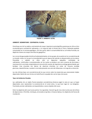 FIGURA 4. AMBIENTE ALVIAL
AMBIENTE SEDIMENTARIO CONTINENTAL FLUVIAL
Constituye uno de los medios continentales de mayor importancia estratigráfica,puesto que en ellos se han
acumulado gran cantidad de sedimentos, a lo largo de toda la Historia de la Tierra, habiendo quedado
conservados en la columna geológica. Por otra parte, dada la universalidad de las corrientes fluviales, sus
depósitos tienen una amplia distribución geográfica.
Los cursos deagua pueden dividirse,fundamentalmente, en tres grupos,de acuerdo con las característicasde
su trazado: rectos, en los que la sinuosidad del cauce,en épocas de avenida, es despreciable;son los menos
frecuentes y además en ellos sólo se depositan pequeñas cantidades de
sedimentos; ramificados o anastomosados, en los cuales se produce una serie sucesiva de divisiones y
reuniones de la corriente, originándoseasí una serie de canales,de importancia análoga generalmente, que
bordean islas aluviales; son típicos de abanicos aluviales, así como de llanuras aluviales
glaciares; meandriformes, cuando la corriente presenta una serie de inflexiones a lo largo de su dirección.
Los dos últimos tipos son característicos de los que corren sobre los materiales que previamente habían
depositado. Dentro de una misma corriente fluvial se pueden dar varios tipos de cauces.
Tipos de Ambientes Fluviales
Los sedimentos de un medio fluvial presentan características diversas según la zona en que se hayan
depositado; unos representan la acumulación en el canal; otros, la que tuvo lugar en sus márgenes;
finalmente, existen sedimentos correspondientes a zonas alejadas del cauce.
Entre los depósitos del canal seencuentran los siguientes: channel lag,de islas o barras decanal,de relleno
de depresiones o Point Bar, de diques, enraizados en grietas o Crevasse Splay y l os depósitos de llanura de
inundación.
 