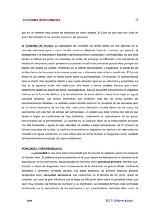 Ambientes Sedimentarios
2005 T.S.U. Heberto Olano
18
que es un cemento muy común en areniscas de varias edades. El Chert es una roca con sílice de
grano fino también es un cemento común en las areniscas.
c) Cementos de Arcillas: La agregación de minerales de arcilla dentro de una arenisca en la
interfase sedimento-agua o cerca de ella involucra diferentes tipos de procesos, por ejemplo, la
pedogénesis y la bioturbación degradan significativamente la porosidad y permeabilidad, ya que ellos
tienden a rellenar los poros con minerales de arcilla; sin embargo, la infiltración y las reacciones de
hidratación temprana pueden preservar la porosidad inicial de las areniscas porque ellas protegen los
granos con óxidos y/o arcillas, inhibiendo así la ulterior compactación y diagénesis. El efecto de las
arcillas dentro de los poros de las arenas puede ser o altamente destructivo o beneficioso. El tipo de
arcilla en las arenas tiene un efecto fuerte sobre su permeabilidad. A1 respecto, la montmorillonita
tiene el efecto más perjudicial debido a que puede absorber agua en su estructura y expandirse. La
illita es la siguiente arcilla más destructiva; ella tiende a formar cristales fibrosos que crecen
radialmente desde los granos de arena, entrelazándose, ésta se encuentra comúnmente en depósitos
marinos en la forma de detritos, y la recristalización de estos detritos puede tomar lugar en aguas
connatas alcalinas. Las arenas petrolíferas que contienen este tipo de arcilla pueden ser
económicamente rentables. La caolinita puede también disminuir la porosidad de las areniscas pero
es la menos destructiva de las tres; ella crece como diminutos cristales dentro de los poros, los
yacimientos con este tipo de arcillas son comerciales, el cuidado que debe tenerse con ella es que
tiende a migrar en condiciones de flujo turbulento, produciendo el taponamiento de los poros,
disminuyendo así la permeabilidad. La caolinita es un producto típico de la meteorización asociado
con alta lluviosidad y aguas de baja salinidad, es estable a bajas temperaturas, de lo contrario se
forman otros tipos de arcillas. La caolinita se encuentra en depósitos no marinos o en reservorios en
contacto con aguas meteóricas, en este último caso se forma durante la telogénesis como resultado
del levantamiento y/o recarga con aguas meteóricas.
POROSIDAD Y PERMEABILIDAD:
La porosidad en una roca está representada por el conjunto de espacios vacíos con respecto
al volumen total. El sistema de poros presentes en la roca pueden ser formados en el momento de la
depositación de los sedimentos, esta porosidad se reconoce como porosidad primaria. Mientras que,
durante la etapa de diagénesis como consecuencia de la disolución de granos lábiles (fácilmente
disueltos) y cementos formados durante una etapa temprana, se generan espacios porosos
designados como porosidad secundaria. Las variaciones en el tamaño de los poros, grado de
conexión, así como la gran influencia que la etapa de litificación tiene sobre la porosidad hacen que
sean muy variadas las formas de expresión y su significado. La porosidad primaria esta controlada
inicialmente por la depositación de los sedimentos y por características texturales tales como: la
 