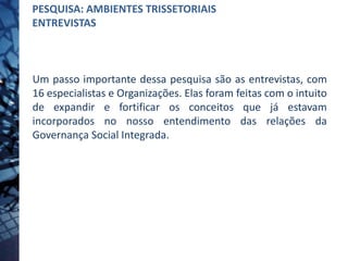Um passo importante dessa pesquisa são as entrevistas, com
16 especialistas e Organizações. Elas foram feitas com o intuito
de expandir e fortificar os conceitos que já estavam
incorporados no nosso entendimento das relações da
Governança Social Integrada.
PESQUISA: AMBIENTES TRISSETORIAIS
ENTREVISTAS
 
