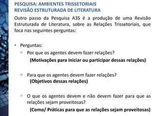 Outro passo da Pesquisa A3S é a produção de uma Revisão
Estruturada de Literatura, sobre as Relações Trissetoriais, que
foca nas seguintes perguntas:
• Perguntas:
 Por que os agentes devem fazer relações?
(Motivações para iniciar ou participar dessas relações)
 Para que os agentes devem fazer relações?
(Objetivos dessas relações)
 O que os agentes devem e não devem fazer para que as
relações sejam proveitosas?
(Como/ Práticas para que as relações sejam proveitosas)
PESQUISA: AMBIENTES TRISSETORIAIS
REVISÃO ESTRUTURADA DE LITERATURA
 