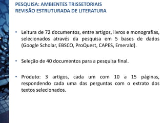 • Leitura de 72 documentos, entre artigos, livros e monografias,
selecionados através da pesquisa em 5 bases de dados
(Google Scholar, EBSCO, ProQuest, CAPES, Emerald).
• Seleção de 40 documentos para a pesquisa final.
• Produto: 3 artigos, cada um com 10 a 15 páginas,
respondendo cada uma das perguntas com o extrato dos
textos selecionados.
PESQUISA: AMBIENTES TRISSETORIAIS
REVISÃO ESTRUTURADA DE LITERATURA
 