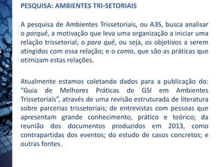 PESQUISA: AMBIENTES TRI-SETORIAIS
A pesquisa de Ambientes Trissetoriais, ou A3S, busca analisar
o porquê, a motivação que leva uma organização a iniciar uma
relação trissetorial; o para quê, ou seja, os objetivos a serem
atingidos com essa relação; e o como, que são as práticas que
otimizam estas relações.
Atualmente estamos coletando dados para a publicação do:
“Guia de Melhores Práticas de GSI em Ambientes
Trissetoriais”, através de uma revisão estruturada de literatura
sobre parcerias trissetoriais; de entrevistas com pessoas que
apresentam grande conhecimento, prático e teórico; da
reunião dos documentos produzidos em 2013, como
contrapartidas dos eventos; do estudo de casos concretos; e
outras fontes.
 