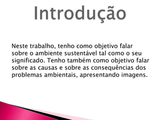 Neste trabalho, tenho como objetivo falar
sobre o ambiente sustentável tal como o seu
significado. Tenho também como objetivo falar
sobre as causas e sobre as consequências dos
problemas ambientais, apresentando imagens.
 