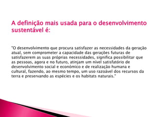 A definição mais usada para o desenvolvimento
sustentável é:
"O desenvolvimento que procura satisfazer as necessidades da geração
atual, sem comprometer a capacidade das gerações futuras de
satisfazerem as suas próprias necessidades, significa possibilitar que
as pessoas, agora e no futuro, atinjam um nível satisfatório de
desenvolvimento social e económico e de realização humana e
cultural, fazendo, ao mesmo tempo, um uso razoável dos recursos da
terra e preservando as espécies e os habitats naturais."
 