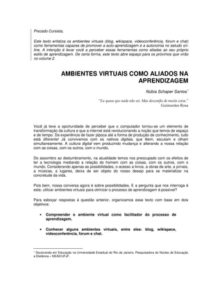 Prezado Cursista,

Este texto enfatiza os ambientes virtuais (blog, wikispace, videoconferência, fórum e chat)
como ferramentas capazes de promover a auto-aprendizagem e a autonomia no estudo on-
line. A intenção é levar você a perceber essas ferramentas como aliadas ao seu próprio
estilo de aprendizagem. De certa forma, este texto abre espaço para os próximos que virão
no volume 2.



                  AMBIENTES VIRTUAIS COMO ALIADOS NA
                                       APRENDIZAGEM
                                                                          Núbia Schaper Santos∗

                                           “Eu quase que nada não sei. Mas desconfio de muita coisa.”
                                                                                   Guimarães Rosa




Você já teve a oportunidade de perceber que o computador tornou-se um elemento de
transformação da cultura e que a internet está revolucionando a noção que temos de espaço
e de tempo. Da experiência de fazer pipoca até a forma de produção de conhecimento, tudo
está diferente! Já convivemos com os nativos digitais, que lêem, escutam e olham
simultaneamente. A cultura digital vem produzindo mudança e alterando a nossa relação
com as coisas, com os outros, com o mundo.

Do assombro ao deslumbramento, na atualidade temos nos preocupado com os efeitos de
ter a tecnologia mediando a relação do homem com as coisas, com os outros, com o
mundo. Considerando apenas as possibilidades, o acesso a livros, a obras de arte, a jornais,
a músicas, a lugares, deixa de ser objeto do nosso desejo para se materializar na
concretude da vida.

Pois bem, nossa conversa agora é sobre possibilidades. E a pergunta que nos interroga é
esta: utilizar ambientes virtuais para otimizar o processo de aprendizagem é possível?

Para esboçar respostas à questão anterior, organizamos esse texto com base em dois
objetivos:

    •   Compreender o ambiente virtual como facilitador do processo de
        aprendizagem.

    •   Conhecer alguns ambientes virtuais, entre eles: blog, wikispace,
        videoconferência, fórum e chat.



∗
  Doutoranda em Educação na Universidade Estadual do Rio de Janeiro. Pesquisadora do Núcleo de Educação
a Distância – NEAD/UFJF.
 