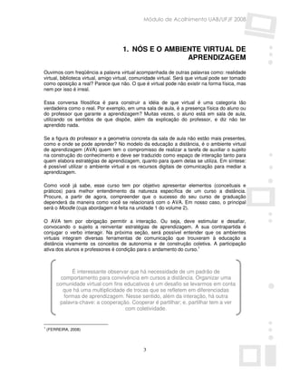 Módulo de Acolhimento UAB/UFJF 2008




                                     1. NÓS E O AMBIENTE VIRTUAL DE
                                                     APRENDIZAGEM

Ouvimos com freqüência a palavra virtual acompanhada de outras palavras como: realidade
virtual, biblioteca virtual, amigo virtual, comunidade virtual. Será que virtual pode ser tomado
como oposição a real? Parece que não. O que é virtual pode não existir na forma física, mas
nem por isso é irreal.

Essa conversa filosófica é para construir a idéia de que virtual é uma categoria tão
verdadeira como o real. Por exemplo, em uma sala de aula, é a presença física do aluno ou
do professor que garante a aprendizagem? Muitas vezes, o aluno está em sala de aula,
utilizando os sentidos de que dispõe, além da explicação do professor, e diz não ter
aprendido nada.

Se a figura do professor e a geometria concreta da sala de aula não estão mais presentes,
como e onde se pode aprender? No modelo da educação a distância, é o ambiente virtual
de aprendizagem (AVA) quem tem o compromisso de realizar a tarefa de auxiliar o sujeito
na construção do conhecimento e deve ser traduzido como espaço de interação tanto para
quem elabora estratégias de aprendizagem, quanto para quem delas se utiliza. Em síntese:
é possível utilizar o ambiente virtual e os recursos digitais de comunicação para mediar a
aprendizagem.

Como você já sabe, esse curso tem por objetivo apresentar elementos (conceituais e
práticos) para melhor entendimento da natureza específica de um curso a distância.
Procure, a partir de agora, compreender que o sucesso do seu curso de graduação
dependerá da maneira como você se relacionará com o AVA. Em nosso caso, o principal
será o Moodle (cuja abordagem é feita na unidade 1 do volume 2).

O AVA tem por obrigação permitir a interação. Ou seja, deve estimular e desafiar,
convocando o sujeito a reinventar estratégias de aprendizagem. A sua contrapartida é
conjugar o verbo interagir. Na próxima seção, será possível entender que os ambientes
virtuais integram diversas ferramentas de comunicação que trouxeram à educação a
distância vivamente os conceitos de autonomia e de construção coletiva. A participação
ativa dos alunos e professores é condição para o andamento do curso.1



              É interessante observar que há necessidade de um padrão de
          comportamento para convivência em cursos a distância. Organizar uma
        comunidade virtual com fins educativos é um desafio se levarmos em conta
           que há uma multiplicidade de trocas que se refletem em diferenciadas
           formas de aprendizagem. Nesse sentido, além da interação, há outra
         palavra-chave: a cooperação. Cooperar é partilhar; e, partilhar tem a ver
                                    com coletividade.


1
    (FERREIRA, 2008)




                                               3
 