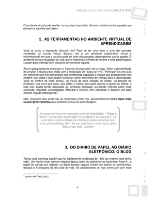 Módulo de Acolhimento UAB/UFJF 2008




O ambiente virtual pode auxiliar numa coisa importante: diminuir o abismo entre aqueles que
pensam e aqueles que fazem.



                2. AS FERRAMENTAS NO AMBIENTE VIRTUAL DE
                                          APRENDIZAGEM
Você já ouviu a expressão Second Life? Para se ter uma idéia é uma das grandes
novidades do mundo virtual. Second Life é um ambiente colaborativo virtual e
tridimensional, em que o usuário pode ter uma vida paralela, desempenhar outros papéis. O
ambiente simula situações da vida real e incentivou milhões de jovens a criar personagens
(avatar) para interagir com usuários de inúmeros lugares.

Alguns pesquisadores enxergam o Second Life para além de um jogo. Vêem a possibilidade
de ampliar a riqueza dos chats com a realização de “aulas ao vivo”. Participar de uma aula
em ambiente com três dimensões traz lembranças espaciais e visuais que praticamente não
existem nos chats e que podem funcionar como elementos de reforço para o aprendizado.
Você se lembra de onde sentou, do visual de seus colegas de classe, da posição do
professor, dos sons que ouviu, dos slides e vídeos aos quais assistiu e assim por diante, e
tudo isso acaba sendo associado ao conteúdo estudado, auxiliando reflexão sobre esse
conteúdo. Algumas universidades (Harvard e Oxford) vêm utilizando o Second Life para
ensinar línguas estrangeiras.2

Mas, enquanto isso ainda não se materializa entre nós, apresentaremos cinco tipos mais
usuais de ferramenta para ambiente virtual de aprendizagem.



                As duas primeiras ferramentas a serem abordadas – Blogs e
                Wikis – serão bem detalhadas na unidade 5 do volume 2. Lá,
                 você terá a oportunidade de conhecer esses recursos com
                mais profundidade, além de ser orientado a criar seu próprio
                                  Blog e seu Wiki. Confira!




                                   3. DO DIÁRIO DE PAPEL AO DIÁRIO
                                               ELETRÔNICO: O BLOG
Talvez você conheça alguém que foi adolescente na década de 1980 (ou mesmo você tenha
sido). Um hábito muito comum naquela época (além de colecionar as figurinhas Amar é... e
papel de cartas) era registrar no diário secreto (alguns tinham até chave) os sentimentos,
desejos e frustrações do dia-a-dia da vida. Os adolescentes de hoje continuam com esse

2
    (MAIA e MATTAR, 2007)




                                            4
 