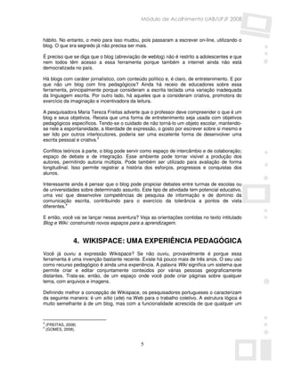 Módulo de Acolhimento UAB/UFJF 2008


hábito. No entanto, o meio para isso mudou, pois passaram a escrever on-line, utilizando o
blog. O que era segredo já não precisa ser mais.

É preciso que se diga que o blog (abreviação de weblog) não é restrito a adolescentes e que
nem todos têm acesso a essa ferramenta porque também a internet ainda não está
democratizada no país.

Há blogs com caráter jornalístico, com conteúdo político e, é claro, de entretenimento. E por
que não um blog com fins pedagógicos? Ainda há receio de educadores sobre essa
ferramenta, principalmente porque consideram a escrita teclada uma variação inadequada
da linguagem escrita. Por outro lado, há aqueles que a consideram criativa, promotora do
exercício da imaginação e incentivadora da leitura.

A pesquisadora Maria Tereza Freitas adverte que o professor deve compreender o que é um
blog e seus objetivos. Receia que uma forma de entretenimento seja usada com objetivos
pedagógicos específicos. Tendo-se o cuidado de não torná-lo um objeto escolar, mantendo-
se nele a espontaneidade, a liberdade de expressão, o gosto por escrever sobre si mesmo e
ser lido por outros interlocutores, poderia ser uma excelente forma de desenvolver uma
escrita pessoal e criativa.3

Conflitos teóricos à parte, o blog pode servir como espaço de intercâmbio e de colaboração;
espaço de debate e de integração. Esse ambiente pode tornar visível a produção dos
autores, permitindo autoria múltipla. Pode também ser utilizado para avaliação de forma
longitudinal. Isso permite registrar a história dos esforços, progressos e conquistas dos
alunos.

Interessante ainda é pensar que o blog pode propiciar debates entre turmas de escolas ou
de universidades sobre determinado assunto. Este tipo de atividade tem potencial educativo,
uma vez que desenvolve competências de pesquisa de informação e de domínio da
comunicação escrita, contribuindo para o exercício da tolerância a pontos de vista
diferentes.4

E então, você vai se lançar nessa aventura? Veja as orientações contidas no texto intitulado
Blog e Wiki: construindo novos espaços para a aprendizagem.


                 4. WIKISPACE: UMA EXPERIÊNCIA PEDAGÓGICA
Você já ouviu a expressão Wikispace? Se não ouviu, provavelmente é porque essa
ferramenta é uma invenção bastante recente. Existe há pouco mais de três anos. O seu uso
como recurso pedagógico é ainda uma experiência. A palavra Wiki significa um sistema que
permite criar e editar conjuntamente conteúdos por várias pessoas geograficamente
distantes. Trata-se, então, de um espaço onde você pode criar páginas sobre qualquer
tema, com arquivos e imagens.

Definindo melhor a concepção de Wikispace, os pesquisadores portugueses o caracterizam
da seguinte maneira: é um sítio (site) na Web para o trabalho coletivo. A estrutura lógica é
muito semelhante à de um blog, mas com a funcionalidade acrescida de que qualquer um


3
    (FREITAS, 2008)
4
    (GOMES, 2008).


                                             5
 