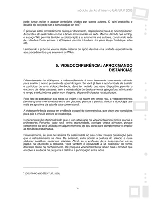 Módulo de Acolhimento UAB/UFJF 2008


pode juntar, editar e apagar conteúdos criados por outros autores. O Wiki possibilita o
desafio do que pode ser a comunicação on-line.5

É possível editar ilimitadamente qualquer documento, dispensando baixá-lo no computador.
As tarefas são realizadas on-line e ficam armazenadas na rede. Menos utilizado que o blog,
o espaço Wiki permite também a colaboração e a autonomia dos autores, construindo rede
de relações. Rede porque o Wikispace permite introduzir link para blogs, fotoblogs, sites
etc.

Lembrando o próximo volume deste material de apoio destina uma unidade especialmente
aos procedimentos que envolvem os Wikis.




                             5. VIDEOCONFERÊNCIA: APROXIMANDO
                                                    DISTÂNCIAS

Diferentemente do Wikispace, a videoconferência é uma ferramenta comumente utilizada
para auxiliar o nosso processo de aprendizagem. Se você já teve a oportunidade de assistir
e participar de uma videoconferência, deve ter notado que esse dispositivo permite o
encontro de várias pessoas, sem a necessidade de deslocamentos geográficos, otimizando
o tempo e reduzindo os gastos com viagens, slogans divulgados na atualidade.

Pelo fato de possibilitar que todos se vejam e se falem em tempo real, a videoconferência
permite grande interatividade entre um grupo ou pessoa a pessoa, sendo a tecnologia que
mais se aproxima da sala de aula convencional.

A videoconferência coloca em evidência o papel do conferencista, que deve criar condições
para que o vínculo afetivo se estabeleça.

Experiências vêm demonstrando que o uso adequado da videoconferência motiva alunos e
professores. Portanto, caso você tenha oportunidade, participe dessa atividade, porque
certamente ela será utilizada em algum momento do seu curso para complementar e ampliar
as temáticas trabalhadas.

Provavelmente, se essa ferramenta for selecionada no seu curso, haverá preparação para
que o estranhamento se dilua. De antemão, evite adotar a postura do silêncio e ouse
elaborar questões, esclarecer dúvidas. Afinal, se o professor deve desempenhar novos
papéis na educação a distância, você também é convocado a se posicionar de forma
diferente diante do conhecimento, até porque a videoconferência talvez dilua a timidez que
envolve a ausência de pergunta e distribui a participação entre todos.




5
    (COUTINHO e BOTTENTUIT, 2008)




                                            6
 