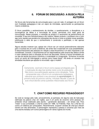 Módulo de Acolhimento UAB/UFJF 2008



                      6. FÓRUM DE DISCUSSÃO: A BUSCA PELA
                                                  AUTORIA
Os fóruns são ferramentas de comunicação para o uso em rede. A vantagem de um fórum
com finalidade pedagógica é dar um sopro de intimidade, aproximando os participantes
mesmo à distância.

O fórum possibilita o esclarecimento de dúvidas, o questionamento, a divergência e a
convergência de idéias e a formulação de outras, permitindo uma visão geral da
comunicação. Nesse processo, a interação se amplia e o sentimento de pertencimento se
consolida. O que era individual passa a ser coletivo. Nesse contexto, o professor e/ou o tutor
age como aquele que pondera as colocações dos alunos e incita ou propõe novas questões,
justificando a idéia de que o conhecimento é construído e partilhado; e não apenas
transmitido.

Alguns estudos mostram que, apesar de o fórum ser um veículo potencialmente relevante
para o sucesso de um curso a distância, ele ainda não é explorado em suas possibilidades.
O desconhecimento das pessoas em relação a essa ferramenta é um fator importante a ser
considerado. Contudo, o acanhamento em se responsabilizar pela autoria das idéias é ainda
o maior obstáculo para a utilização do fórum de discussão. Somos e fomos formatados por
um tipo de escola que pouco incentivou a criatividade e a imaginação. “Entramos na escola
como um ponto de interrogação e saímos como frases feitas”. Há ainda um excesso nas
atividades escolares que aposta no enunciado: siga o modelo!



            Certamente, você terá ó fórum como espaço privilegiado para
              a realização de algumas tarefas neste curso de graduação.
             Não tome a sua participação apenas como obrigação. Tente
               compreender que o fórum é um complemento pedagógico
             relevante que auxiliará o seu processo de aprendizagem. O
            primeiro texto do próximo volume, intitulado Moodle: a sala de
             aula virtual aborda outras questões relacionadas aos fóruns.




                         7. CHAT COMO RECURSO PEDAGÓGICO?
Se você já navega pela rede, provavelmente, já participou de alguma sala de bate-papo
(definição da palavra chat, em inglês), que é um ponto de encontro entre pessoas em
ambiente virtual viabilizado pela escrita – geralmente abreviada – em tempo real. Para
“matar” a sua curiosidade, o chat foi criado em 1988, na Finlândia. Hoje, há o chat de voz
(como um telefone por computador). Recentemente, surgiram versões de chat que utilizam
cenário em três dimensões. O personagem representa a pessoa e conversa (por meio de
uma escrita teclada) com outros personagens em vários lugares do mundo.




                                              7
 